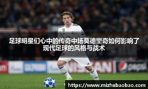 足球明星们心中的传奇中场莫德里奇如何影响了现代足球的风格与战术